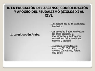 B. LA EDUCACIÓN DEL ASCENSO, CONSOLIDACIÓN
     Y APOGEO DEL FEUDALISMO (SIGLOS XI AL
                     XIV).

                          →Los árabes por su fe invadieron
                           territorios.

                          →Las escuelas árabes cultivaban
 1. La educación Árabe.    las artes liberales, la
                           investigación, y la docencia
                           superior en física, medicina,
                           filosofía y teología

                          →Dos figuras importantes:
                           Averroes (1126-1198) y
                           Avicena (de Afsana, Persia,
                           980-1037)
 