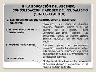 B. LA EDUCACIÓN DEL ASCENSO,
     CONSOLIDACIÓN Y APOGEO DEL FEUDALISMO
                (SIGLOS XI AL XIV).
2. Los movimientos que contribuyeron al desarrollo
  educativo.             Escolásticos, sus temas se discutían
                           poniendo premisas bíblicas y de los
a. El movimiento de los    padres     de   la   Iglesia.    Pedro
   intelectuales           Lombardo(1100-1164)     escribió   las
                           Sentencias. Tomás de Aquino escribió
                           Summa Teológica, en su obra De
                           Magistro.
b. Órdenes mendicantes     Formaron       parte    del    pensamiento
                           escolástico, la orden franciscana se dedico
                           a la predicación del evangelio, y la orden
                           dominicana se dedico a la predicación y a
                           la educación superior.
c. Los místicos
                           El objetivo de la educación fue provocar
                           el “éxtasis divino” y convertirse en el
                           “cuerpo místico” de Cristo.
 