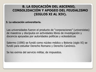 B. LA EDUCACIÓN DEL ASCENSO,
     CONSOLIDACIÓN Y APOGEO DEL FEUDALISMO
                (SIGLOS XI AL XIV).

3. La educación universitaria.


Las universidades fueron el producto de “corporaciones” (universistas)
de maestros y discípulos en actividades libres de investigación y
docencia apoyadas por autoridades políticas y eclesiásticas

Salermo (1090) se fundó como núcleo médico y Bolonia (siglo XI) se
fundó para estudiar Derecho Romano y Derecho Canónico.

Se les eximia del servicio militar, de impuestos.
 