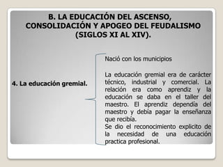 B. LA EDUCACIÓN DEL ASCENSO,
    CONSOLIDACIÓN Y APOGEO DEL FEUDALISMO
               (SIGLOS XI AL XIV).


                           Nació con los municipios

                           La educación gremial era de carácter
4. La educación gremial.   técnico, industrial y comercial. La
                           relación era como aprendiz y la
                           educación se daba en el taller del
                           maestro. El aprendiz dependía del
                           maestro y debía pagar la enseñanza
                           que recibía.
                           Se dio el reconocimiento explicito de
                           la necesidad de una educación
                           practica profesional.
 