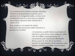 La escolástica fue la corriente teológico-filosófica
 dominante del pensamiento medieval, tras la
 patrística de la Antigüedad tardía, y se basó en la
 coordinación entre fe y razón, que en cualquier
 caso siempre suponía la clara sumisión de la
 razón a la fe.
 Pero también es un método de trabajo
intelectual: todo pensamiento debía someterse al
principio de autoridad
                                 y la enseñanza se podía limitar en principio a la
                                 repetición o glosa de los textos antiguos, y sobre
                                 todo de la Biblia, la principal fuente de
                                 conocimiento, pues representa la Revelación
                                 divina; a pesar de todo ello, la escolástica
                                 incentivó la especulación y el razonamiento, pues
                                 suponía someterse a un rígido armazón lógico.
 