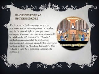 En tiempos de Carlomagno ya surgen las
primeras escuelas y ciertos planos de estudio
mas ha de pasar el siglo X para que estos
conceptos adquieran una mayor consistencia. En
la Edad Media el " Studium " o " Studio "
implicaba una comunidad de profesores y
alumnos con el animo de aprender los saberes. Se
hablaba también de " Studium Generale ". Mas
ya hacia el siglo XIV comienza a utilizarse la
expresión.
 