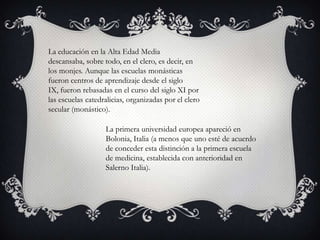 La educación en la Alta Edad Media
descansaba, sobre todo, en el clero, es decir, en
los monjes. Aunque las escuelas monásticas
fueron centros de aprendizaje desde el siglo
IX, fueron rebasadas en el curso del siglo XI por
las escuelas catedralicias, organizadas por el clero
secular (monástico).

                   La primera universidad europea apareció en
                   Bolonia, Italia (a menos que uno esté de acuerdo
                   de conceder esta distinción a la primera escuela
                   de medicina, establecida con anterioridad en
                   Salerno Italia).
 