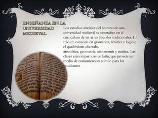 Los estudios iniciales del alumno de una
universidad medieval se centraban en el
curriculum de las artes liberales tradicionales. El
trivium consistía en gramática, retórica y lógica;
el quadrivium abarcaba
aritmética, geometría, astronomía y música. Las
clases eran impartidas en latín, que proveía un
medio de comunicación común para los
estudiantes
 