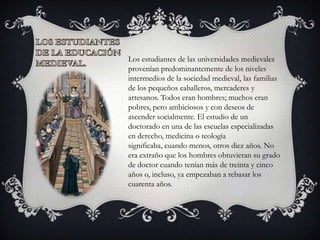 Los estudiantes de las universidades medievales
provenían predominantemente de los niveles
intermedios de la sociedad medieval, las familias
de los pequeños caballeros, mercaderes y
artesanos. Todos eran hombres; muchos eran
pobres, pero ambiciosos y con deseos de
ascender socialmente. El estudio de un
doctorado en una de las escuelas especializadas
en derecho, medicina o teología
significaba, cuando menos, otros diez años. No
era extraño que los hombres obtuvieran su grado
de doctor cuando tenían más de treinta y cinco
años o, incluso, ya empezaban a rebasar los
cuarenta años.
 