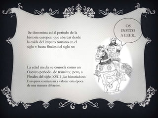 OS
 Se denomina así al periodo de la             INVITO
historia europea que abarcar desde            A LEER..
la caída del impero romano en el
siglo v hasta finales del siglo xv.




La edad media se conocía como un
Oscuro periodo de transito; pero, a
Finales del siglo XVIII , los historiadores
Europeos comienzan a valorar esta época
de una manera diferente.
 