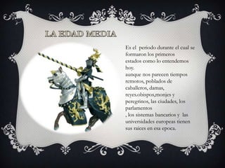 Es el periodo durante el cual se
formaron los primeros
estados como lo entendemos
hoy.
aunque nos parecen tiempos
remotos, poblados de
caballeros, damas,
reyes.obispos,monjes y
peregrinos, las ciudades, los
parlamentos
, los sistemas bancarios y las
universidades europeas tienen
sus raices en esa epoca.
 