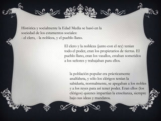 Histórica y socialmente la Edad Media se basó en la
sociedad de los estamentos sociales:
- el clero, - la nobleza, y el pueblo llano.

                           El clero y la nobleza (junto con el rey) tenían
                           todo el poder, eran los propietarios de tierras. El
                           pueblo llano, eran los vasallos, estaban sometidos
                           a los señores y trabajaban para ellos.


                              la población popular era prácticamente
                              analfabeta, y sólo los clérigos tenían la
                              sabiduría, normalmente, se apegaban a los nobles
                              y a los reyes para así tener poder. Eran ellos (los
                              clérigos) quienes impartían la enseñanza, siempre
                              bajo sus ideas y mandatos.
 