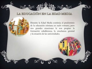 Durante la Edad Media continúa el predominio
de la educación cristiana en suelo romano, pero
tres grandes creaciones le son propias: la
formación caballeresca, la enseñanza gremial
y la creación de las universidades.
 