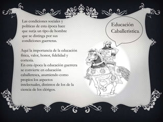 Las condiciones sociales y
políticas de esta época hace            Educación
que surja un tipo de hombre             Caballeristica.
que se distinga por sus
condiciones guerreras.

Aquí la importancia de la educación
física, valor, honor, fidelidad y
cortesía.
En esta época la educación guerrera
se convierte en educación
caballeresca, asumiendo como
propios los aspectos
intelectuales, distintos de los de la
ciencia de los clérigos.
 