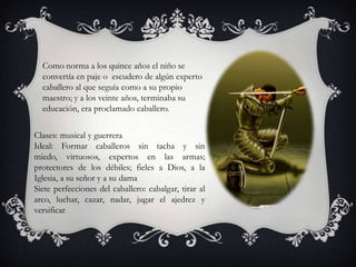Como norma a los quince años el niño se
  convertía en paje o escudero de algún experto
  caballero al que seguía como a su propio
  maestro; y a los veinte años, terminaba su
  educación, era proclamado caballero.


Clases: musical y guerrera
Ideal: Formar caballeros sin tacha y sin
miedo, virtuosos, expertos en las armas;
protectores de los débiles; fieles a Dios, a la
Iglesia, a su señor y a su dama
Siete perfecciones del caballero: cabalgar, tirar al
arco, luchar, cazar, nadar, jugar el ajedrez y
versificar
 