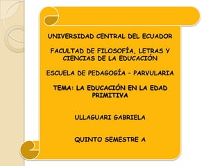 UNIVERSIDAD CENTRAL DEL ECUADOR

 FACULTAD DE FILOSOFÍA, LETRAS Y
    CIENCIAS DE LA EDUCACIÓN

ESCUELA DE PEDAGOGÍA – PARVULARIA

 TEMA: LA EDUCACIÓN EN LA EDAD
           PRIMITIVA


       ULLAGUARI GABRIELA


       QUINTO SEMESTRE A
 