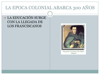 LA EPOCA COLONIAL ABARCA 300 AÑOSLA EDUCACIÓN SURGE CON LA LLEGADA DE LOS FRANCISCANOS