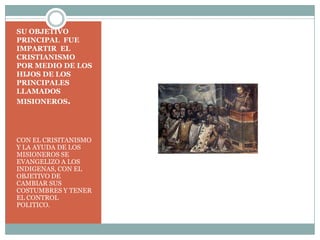 SU OBJETIVO PRINCIPAL  FUE IMPARTIR  EL CRISTIANISMO POR MEDIO DE LOS HIJOS DE LOS PRINCIPALES LLAMADOS MISIONEROS. CON EL CRISITANISMO Y LA AYUDA DE LOS MISIONEROS SE EVANGELIZO A LOS INDIGENAS, CON EL OBJETIVO DE CAMBIAR SUS COSTUMBRES Y TENER EL CONTROL POLITICO. 