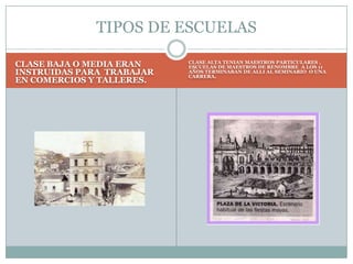 CLASE BAJA O MEDIA ERAN INSTRUIDAS PARA  TRABAJAR EN COMERCIOS Y TALLERES.CLASE ALTA TENIAN MAESTROS PARTICULARES , ESCUELAS DE MAESTROS DE RENOMBRE  A LOS 11 AÑOS TERMINABAN DE ALLI AL SEMINARIO  O UNA CARRERA.TIPOS DE ESCUELAS
