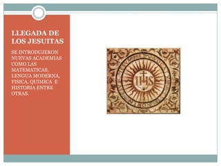LLEGADA DE LOS JESUITAS SE INTRODUJERON NUEVAS ACADEMIAS COMO LAS MATEMATICAS, LENGUA MODERNA, FISICA, QUIMICA  E HISTORIA ENTRE OTRAS. 