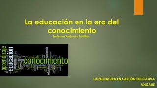 La educación en la era del 
conocimiento 
Profesora Alejandra Santillán. 
LICENCIATURA EN GESTIÓN EDUCATIVA 
UNCAUS 
 