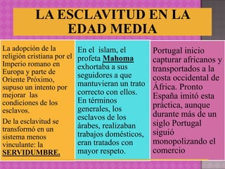 LA ESCLAVITUD EN LA
               EDAD MEDIA
La adopción de la           En el islam, el        Portugal inicio
religión cristiana por el   profeta Mahoma
Imperio romano en
                                                   capturar africanos y
                            exhortaba a sus        transportados a la
Europa y parte de           seguidores a que
Oriente Próximo,                                   costa occidental de
supuso un intento por       mantuvieran un trato   África. Pronto
mejorar las                 correcto con ellos.    España imitó esta
condiciones de los          En términos
                            generales, los         práctica, aunque
esclavos.
                            esclavos de los        durante más de un
De la esclavitud se                                siglo Portugal
transformó en un            árabes, realizaban
                            trabajos domésticos,   siguió
sistema menos
vinculante: la              eran tratados con      monopolizando el
SERVIDUMBRE.                mayor respeto.         comercio
 