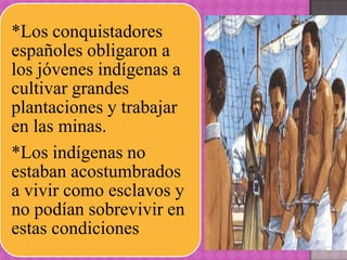 *Los conquistadores
españoles obligaron a
los jóvenes indígenas a
cultivar grandes
plantaciones y trabajar
en las minas.
*Los indígenas no
estaban acostumbrados
a vivir como esclavos y
no podían sobrevivir en
estas condiciones
 