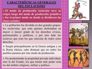 CARACTERÍSTICAS GENERALES
        DEL ESCLAVISMO
 El  modo de producción esclavista tuvo su
origen luego del modo de producción primitivo
y fue el primer modo en donde se dividieron las
clases sociales.
 La población fue dividida en dos grandes grupos:
los esclavistas, que eran quienes disfrutaban en
mayor o menor grado de los derechos cívicos,
patrimoniales y políticos, y por otro lado los
esclavos que eran los que carecían de todos estos
derechos.
 Surgió principalmente en la Grecia antigua y en
la Roma clásica, cabe destacar que no todos los
pueblos pasaron por éste modo de producción.
 No  predominaba la propiedad privada individual,
sino la del Estado, los que tenían más poder eran
los del ámbito religioso, militar y político.
 