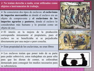  No tenían derecho a nada, eran utilizados como
objetos o instrumentos de trabajo.

 Se conocieron dos tipos de esclavos: el esclavismo
de imperios mercantiles en donde el esclavo era un
objeto de compraventa y el esclavismo de los
imperios agrarios y pastores, donde el esclavo lo
consideraban más humano y lo poseían como un
objeto de uso.
 El interés en la mejora de la producción
correspondía únicamente al propietario, pues el
esclavo no se beneficiaba ni se perjudicaba
directamente por una mejor o peor cosecha.
 Eran propiedad de los esclavistas, no eran libres

 Los esclavos tenían que poner todo de su parte
para poder sobrevivir, estos trabajaban sin parar sólo
para que les dieran de comer, se esforzaban
demasiado para conseguir los medios necesarios para
su subsistencia.
 