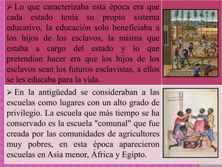  Lo que caracterizaba esta época era que
cada estado tenía su propio sistema
educativo, la educación solo beneficiaba a
los hijos de los esclavos, la misma que
estaba a cargo del estado y lo que
pretendían hacer era que los hijos de los
esclavos sean los futuros esclavistas, a ellos
se les educaba para la vida.
 En la antigüedad se consideraban a las
escuelas como lugares con un alto grado de
privilegio. La escuela que más tiempo se ha
conservado es la escuela "comunal" que fue
creada por las comunidades de agricultores
muy pobres, en esta época aparecieron
escuelas en Asia menor, África y Egipto.
 