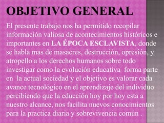 OBJETIVO GENERAL
El presente trabajo nos ha permitido recopilar
información valiosa de acontecimientos históricos e
importantes en LA ÉPOCA ESCLAVISTA, donde
se habla mas de masacres, destrucción, opresión, y
atropello a los derechos humanos sobre todo
investigar como la evolución educativa forma parte
en la actual sociedad y el objetivo es valorar cada
avance tecnológico en el aprendizaje del individuo
percibiendo que la educción hoy por hoy esta a
nuestro alcance, nos facilita nuevos conocimientos
para la practica diaria y sobrevivencia común .
 