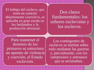 El trabajo del esclavo, que
      tenía un carácter            Dos clases
abiertamente coercitivo, se    fundamentales: los
aplicaba en gran escala en    señores esclavistas y
     los latifundios y la
   producción artesanal.          los esclavos.

   Para mantener el        Los contingentes de
    dominio de los      esclavos se nutrían sobre
primeros se estructura todo mediante las guerras
un aparato de violencia y, parcialmente, con los
 y coerción, el Estado   campesinos y artesanos
      esclavista.           que se arruinaban.
 