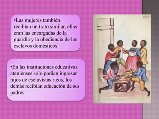 •Las mujeres también
 recibían un trato similar, ellas
 eran las encargadas de la
 guardia y la obediencia de los
 esclavos domésticos.



•En las instituciones educativas
atenienses solo podían ingresar
hijos de esclavistas ricos, los
demás recibían educación de sus
padres.
 
