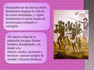 •Inculcaban en las nuevas clases
dominantes asegurar la vida de
las clases dominadas, y vigilar
atentamente el menor asomo de
protesta para extirparlo o
corregirlo.


 •El objetivo final de la
 educación era pues formar
 hombres disciplinados, sin
 miedo a la
 muerte, crueles, taciturnos y
 heroicos: capaces siempre de
 mandar y hacerse obedecer.
 