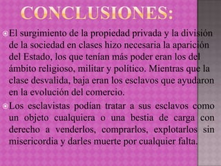  El surgimiento de la propiedad privada y la división
  de la sociedad en clases hizo necesaria la aparición
  del Estado, los que tenían más poder eran los del
  ámbito religioso, militar y político. Mientras que la
  clase desvalida, baja eran los esclavos que ayudaron
  en la evolución del comercio.
 Los esclavistas podían tratar a sus esclavos como
  un objeto cualquiera o una bestia de carga con
  derecho a venderlos, comprarlos, explotarlos sin
  misericordia y darles muerte por cualquier falta.
 