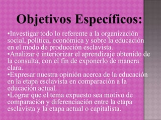 Objetivos Específicos:
•Investigar todo lo referente a la organización
social, política, económica y sobre la educación
en el modo de producción esclavista.
•Analizar e interiorizar el aprendizaje obtenido de
la consulta, con el fin de exponerlo de manera
clara.
•Expresar nuestra opinión acerca de la educación
en la etapa esclavista en comparación a la
educación actual.
•Lograr que el tema expuesto sea motivo de
comparación y diferenciación entre la etapa
esclavista y la etapa actual o capitalista.
 