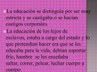 La  educación se distinguía por ser muy
 estricta y se castigaba o se hacían
 castigos corporales.
La educación de los hijos de
 esclavos, estaba a cargo del estado y lo
 que pretendían hacer era que se les
 educaba para la vida, debían soportar
 frío, hambre se les enseñaba
 saltar, correr, pelear, luchar cuerpo a
 cuerpo.
 