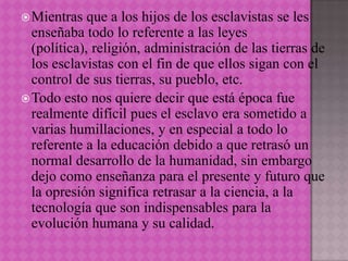  Mientras   que a los hijos de los esclavistas se les
  enseñaba todo lo referente a las leyes
  (política), religión, administración de las tierras de
  los esclavistas con el fin de que ellos sigan con el
  control de sus tierras, su pueblo, etc.
 Todo esto nos quiere decir que está época fue
  realmente difícil pues el esclavo era sometido a
  varias humillaciones, y en especial a todo lo
  referente a la educación debido a que retrasó un
  normal desarrollo de la humanidad, sin embargo
  dejo como enseñanza para el presente y futuro que
  la opresión significa retrasar a la ciencia, a la
  tecnología que son indispensables para la
  evolución humana y su calidad.
 
