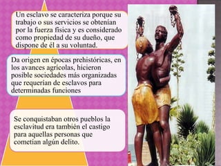 Un esclavo se caracteriza porque su
 trabajo o sus servicios se obtenían
 por la fuerza física y es considerado
 como propiedad de su dueño, que
 dispone de él a su voluntad.
Da origen en épocas prehistóricas, en
los avances agrícolas, hicieron
posible sociedades más organizadas
que requerían de esclavos para
determinadas funciones


Se conquistaban otros pueblos la
esclavitud era también el castigo
para aquellas personas que
cometían algún delito.
 