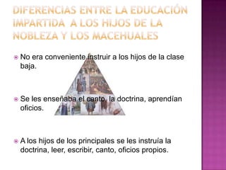 Diferencias entre la educación impartida a los hijos de la nobleza y los macehualesNo era conveniente instruir a los hijos de la clase baja.Se les enseñaba el canto, la doctrina, aprendían oficios.A los hijos de los principales se les instruía la doctrina, leer, escribir, canto, oficios propios.