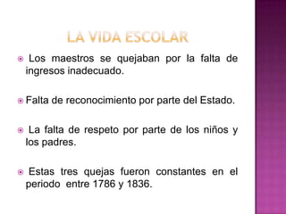 La vida escolarLos maestros se quejaban por la falta de ingresos inadecuado.Falta de reconocimiento por parte del Estado. La falta de respeto por parte de los niños y los padres. Estas tres quejas fueron constantes en el periodo entre 1786 y 1836.