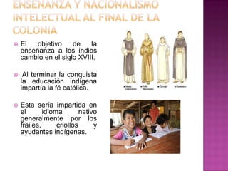 Enseñanza y nacionalismo intelectual al final de la coloniaEl objetivo de la enseñanza a los indios cambio en el siglo XVIII. Al terminar la conquista la educación indígena impartía la fé católica.Esta sería impartida en el idioma nativo generalmente por los frailes, criollos y ayudantes indígenas.