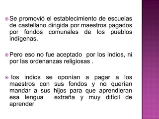 Se promovió el establecimiento de escuelas de castellano dirigida pormaestros pagados por fondos comunales de los pueblos indígenas. Pero eso no fue aceptado por los indios, ni por las ordenanzas religiosas . los indios se oponían a pagar a los maestros con sus fondos y no querían mandar a sus hijos para que aprendieran esa lengua extraña y muy difícil de aprender