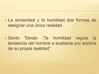  La sinceridad y la humildad dos formas de
designar una única realidad.
 Santo Tomás :“la humildad regula la
tendencia del hombre a exaltarse por encima
de su propia realidad”
 