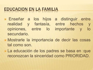 EDUCACION EN LA FAMILIA
 Enseñar a los hijos a distinguir entre
realidad y fantasía, entre hechos y
opiniones, entre lo importante y lo
secundario.
 Mostrarle la importancia de decir las cosas
tal como son.
 La educación de los padres se basa en :que
reconozcan la sinceridad como PRIORIDAD.
 