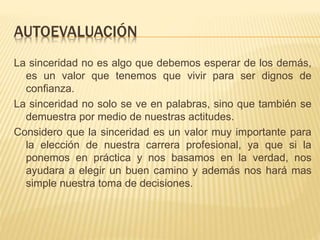 AUTOEVALUACIÓN
La sinceridad no es algo que debemos esperar de los demás,
es un valor que tenemos que vivir para ser dignos de
confianza.
La sinceridad no solo se ve en palabras, sino que también se
demuestra por medio de nuestras actitudes.
Considero que la sinceridad es un valor muy importante para
la elección de nuestra carrera profesional, ya que si la
ponemos en práctica y nos basamos en la verdad, nos
ayudara a elegir un buen camino y además nos hará mas
simple nuestra toma de decisiones.
 