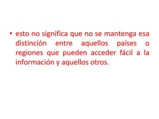 esto no significa que no se mantenga esa distinción entre aquellos países o regiones que pueden acceder fácil a la información y aquellos otros. 