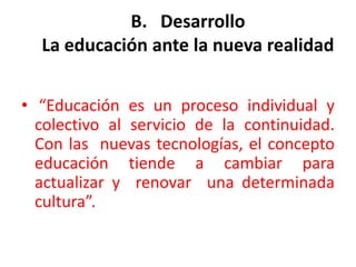 B.   DesarrolloLa educación ante la nueva realidad  “Educación es un proceso individual y colectivo al servicio de la continuidad.  Con las  nuevas tecnologías, el concepto educación tiende a cambiar para actualizar y  renovar  una determinada cultura”.  