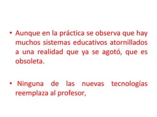 Aunque en la práctica se observa que hay muchos sistemas educativos atornillados a una realidad que ya se agotó, que es obsoleta.                             Ninguna de las nuevas tecnologías reemplaza al profesor, 