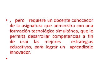 ,   pero   requiere un docente conocedor de la asignatura que administra con una formación tecnológica simultánea, que le permita desarrollar competencias a fin de usar las mejores  estrategias educativas, para lograr un  aprendizaje innovador.  