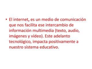El internet, es un medio de comunicación que nos facilita ese intercambio de información multimedia (texto, audio, imágenes y vídeo). Este adelanto tecnológico, impacta positivamente a nuestro sistema educativo. 