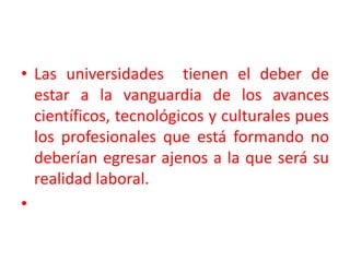 Las universidades  tienen el deber de estar a la vanguardia de los avances científicos, tecnológicos y culturales pues los profesionales que está formando no deberían egresar ajenos a la que será su realidad laboral.