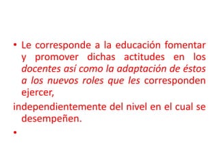 Le corresponde a la educación fomentar y promover dichas actitudes en los docentes así como la adaptación de éstos a los nuevos roles que les corresponden ejercer,independientemente del nivel en el cual se desempeñen.   
