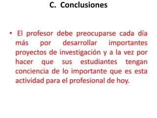 C.  Conclusiones El profesor debe preocuparse cada día más por desarrollar importantes proyectos de investigación y a la vez por hacer que sus estudiantes tengan conciencia de lo importante que es esta actividad para el profesional de hoy. 